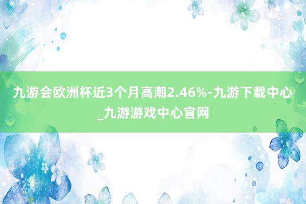 九游會歐洲杯近3個月高潮2.46%-九游下載中心_九游游戲中心官網