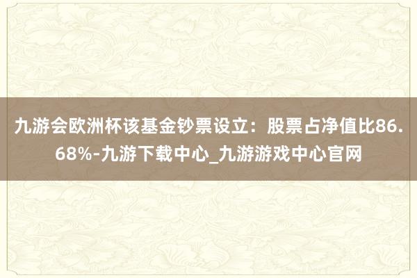 九游會(huì)歐洲杯該基金鈔票設(shè)立：股票占凈值比86.68%-九游下載中心_九游游戲中心官網(wǎng)