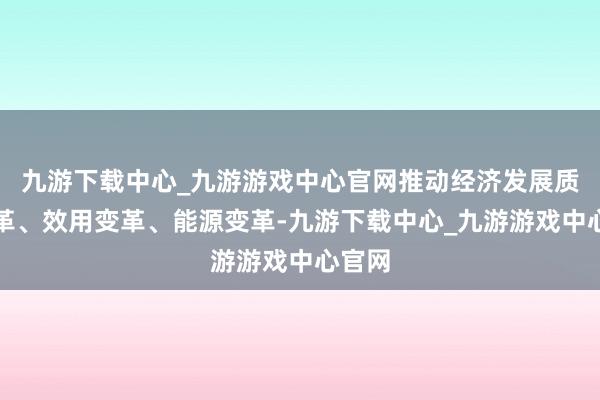 九游下載中心_九游游戲中心官網推動經濟發展質地變革、效用變革、能源變革-九游下載中心_九游游戲中心官網