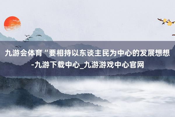 九游會體育“要相持以東談主民為中心的發展想想-九游下載中心_九游游戲中心官網