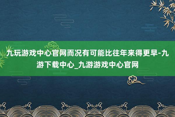 九玩游戲中心官網而況有可能比往年來得更早-九游下載中心_九游游戲中心官網