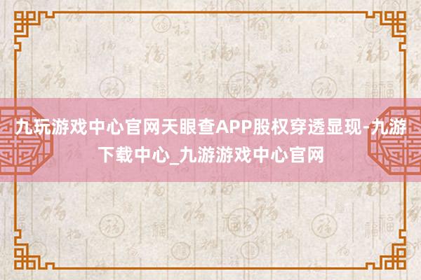 九玩游戲中心官網天眼查APP股權穿透顯現-九游下載中心_九游游戲中心官網