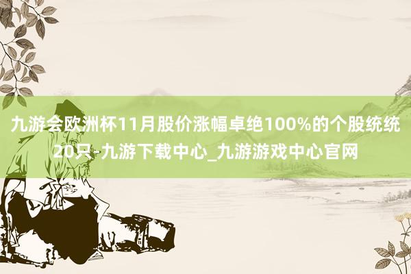 九游會歐洲杯11月股價漲幅卓絕100%的個股統統20只-九游下載中心_九游游戲中心官網