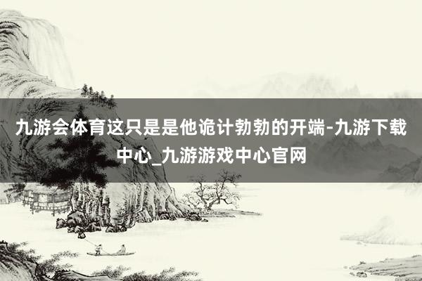 九游會體育這只是是他詭計勃勃的開端-九游下載中心_九游游戲中心官網(wǎng)