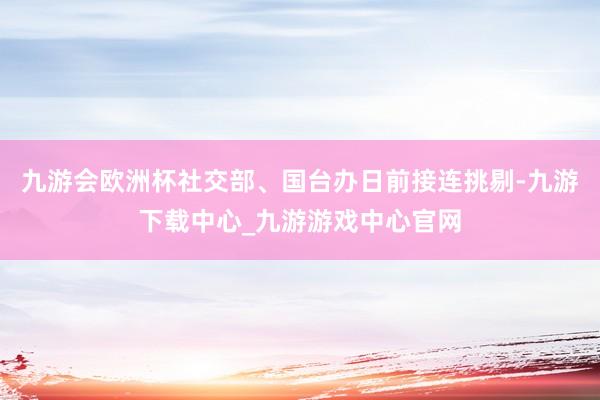 九游會歐洲杯社交部、國臺辦日前接連挑剔-九游下載中心_九游游戲中心官網(wǎng)