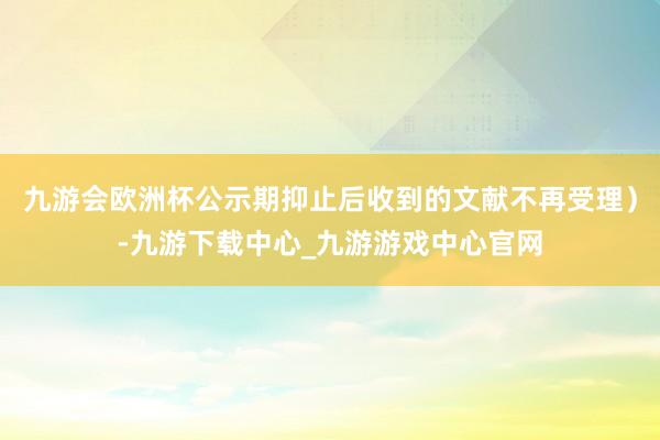 九游會(huì)歐洲杯公示期抑止后收到的文獻(xiàn)不再受理）-九游下載中心_九游游戲中心官網(wǎng)