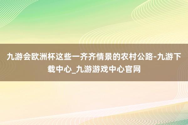 九游會歐洲杯這些一齊齊情景的農村公路-九游下載中心_九游游戲中心官網