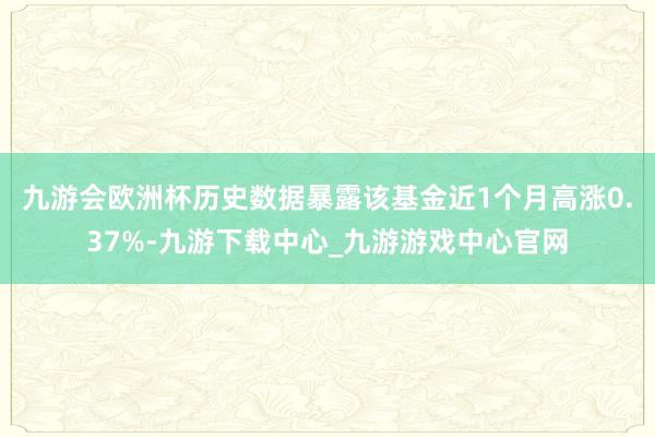 九游會歐洲杯歷史數據暴露該基金近1個月高漲0.37%-九游下載中心_九游游戲中心官網