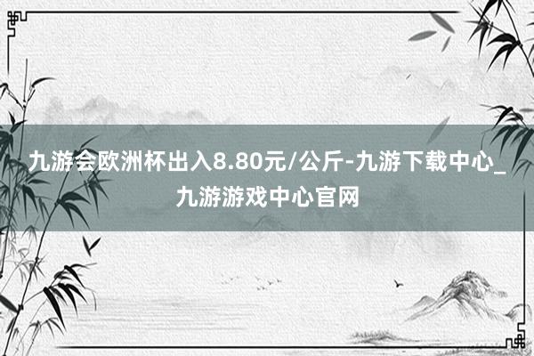 九游會(huì)歐洲杯出入8.80元/公斤-九游下載中心_九游游戲中心官網(wǎng)