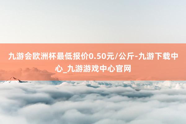 九游會歐洲杯最低報價0.50元/公斤-九游下載中心_九游游戲中心官網