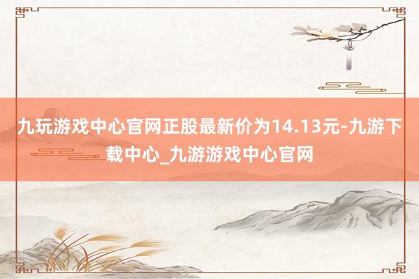 九玩游戲中心官網正股最新價為14.13元-九游下載中心_九游游戲中心官網