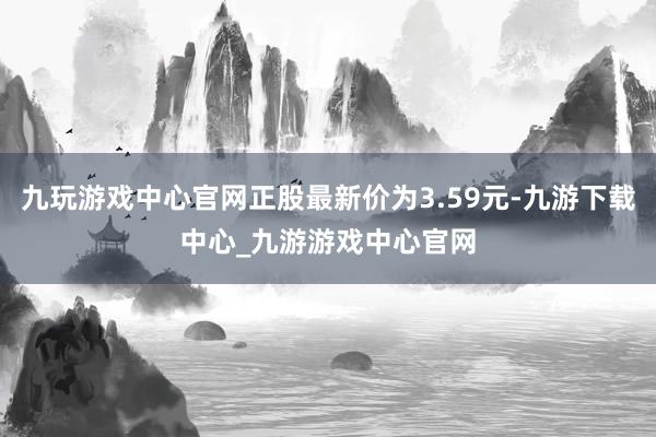 九玩游戲中心官網(wǎng)正股最新價(jià)為3.59元-九游下載中心_九游游戲中心官網(wǎng)