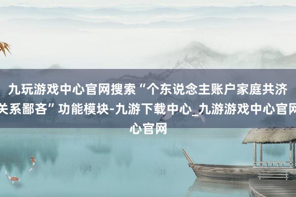 九玩游戲中心官網搜索“個東說念主賬戶家庭共濟關系鄙吝”功能模塊-九游下載中心_九游游戲中心官網