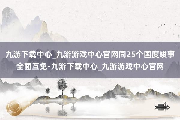 九游下載中心_九游游戲中心官網同25個國度竣事全面互免-九游下載中心_九游游戲中心官網