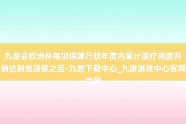 九游會歐洲杯每項保障行狀年度內(nèi)累計醫(yī)療用度開銷達到免賠額之后-九游下載中心_九游游戲中心官網(wǎng)