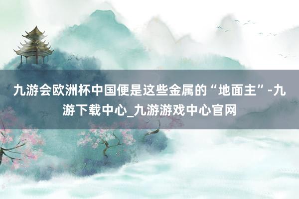 九游會(huì)歐洲杯中國(guó)便是這些金屬的“地面主”-九游下載中心_九游游戲中心官網(wǎng)