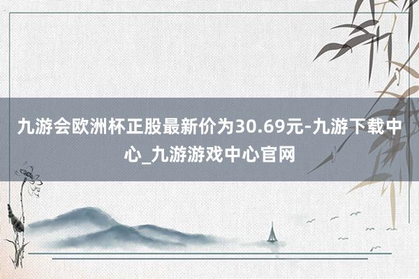 九游會歐洲杯正股最新價為30.69元-九游下載中心_九游游戲中心官網