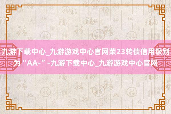 九游下載中心_九游游戲中心官網榮23轉債信用級別為“AA-”-九游下載中心_九游游戲中心官網