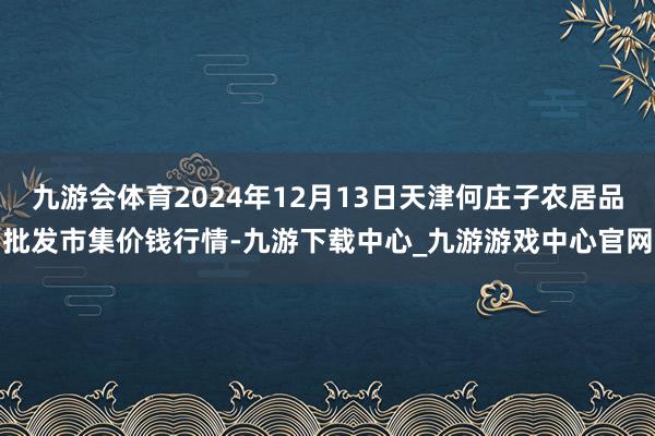 九游會(huì)體育2024年12月13日天津何莊子農(nóng)居品批發(fā)市集價(jià)錢行情-九游下載中心_九游游戲中心官網(wǎng)