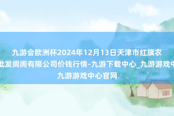 九游會歐洲杯2024年12月13日天津市紅旗農貿概述批發阛阓有限公司價錢行情-九游下載中心_九游游戲中心官網