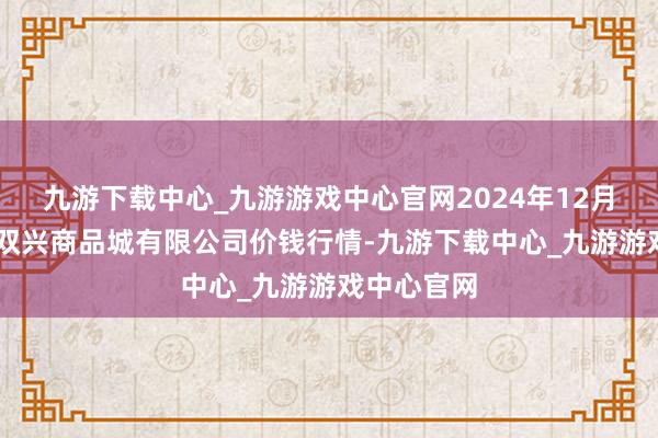 九游下載中心_九游游戲中心官網2024年12月13日大連雙興商品城有限公司價錢行情-九游下載中心_九游游戲中心官網