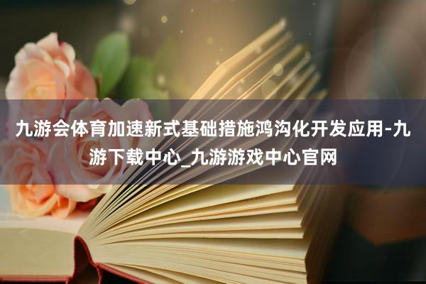 九游會體育加速新式基礎措施鴻溝化開發應用-九游下載中心_九游游戲中心官網