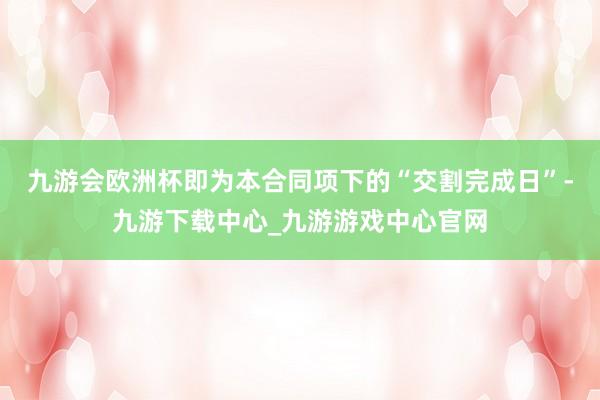 九游會歐洲杯即為本合同項下的“交割完成日”-九游下載中心_九游游戲中心官網