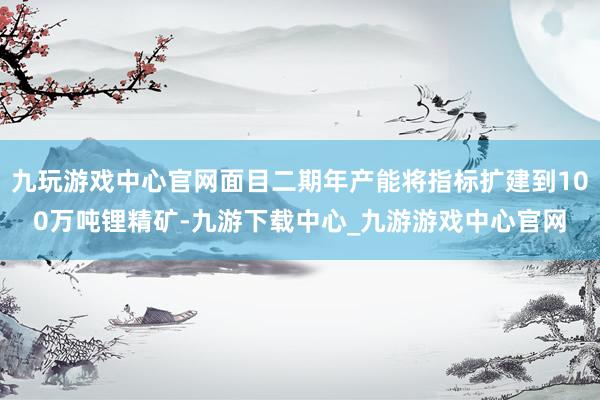 九玩游戲中心官網面目二期年產能將指標擴建到100萬噸鋰精礦-九游下載中心_九游游戲中心官網