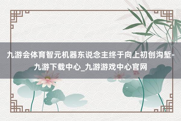 九游會體育智元機器東說念主終于向上初創溝塹-九游下載中心_九游游戲中心官網