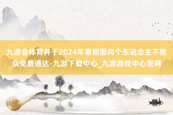 九游會體育并于2024年暑期面向個東說念主不雅眾免費通達-九游下載中心_九游游戲中心官網