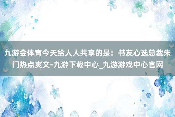 九游會體育今天給人人共享的是：書友心選總裁朱門熱點爽文-九游下載中心_九游游戲中心官網