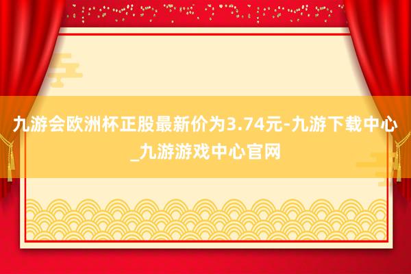 九游會歐洲杯正股最新價為3.74元-九游下載中心_九游游戲中心官網(wǎng)