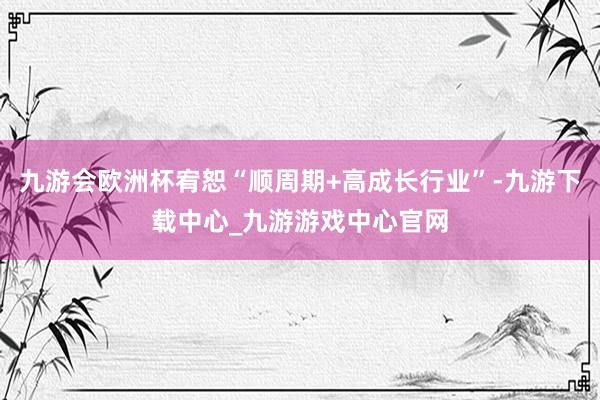 九游會歐洲杯宥恕“順周期+高成長行業”-九游下載中心_九游游戲中心官網