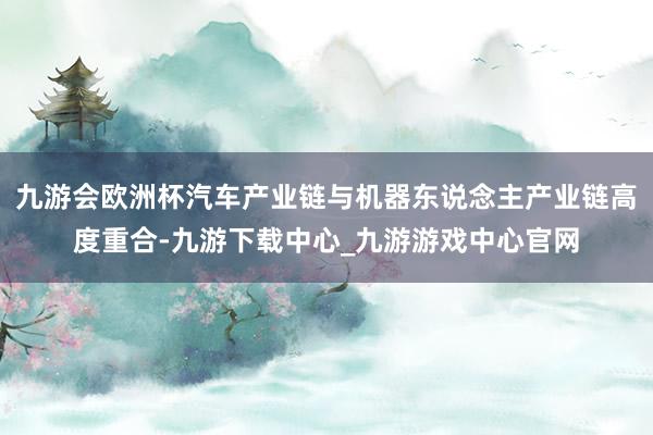 九游會歐洲杯汽車產業鏈與機器東說念主產業鏈高度重合-九游下載中心_九游游戲中心官網