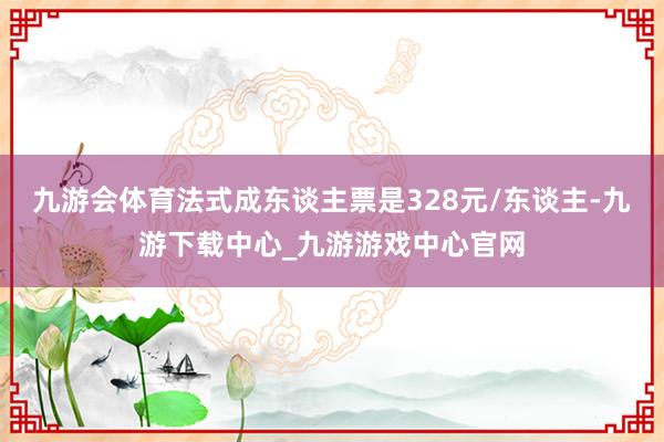 九游會(huì)體育法式成東談主票是328元/東談主-九游下載中心_九游游戲中心官網(wǎng)