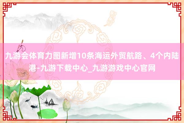 九游會體育力圖新增10條海運外貿(mào)航路、4個內(nèi)陸港-九游下載中心_九游游戲中心官網(wǎng)