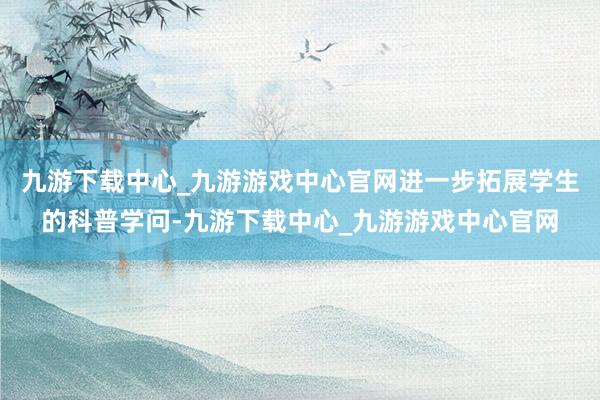 九游下載中心_九游游戲中心官網(wǎng)進(jìn)一步拓展學(xué)生的科普學(xué)問(wèn)-九游下載中心_九游游戲中心官網(wǎng)