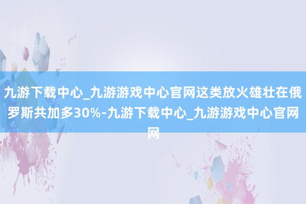 九游下載中心_九游游戲中心官網這類放火雄壯在俄羅斯共加多30%-九游下載中心_九游游戲中心官網