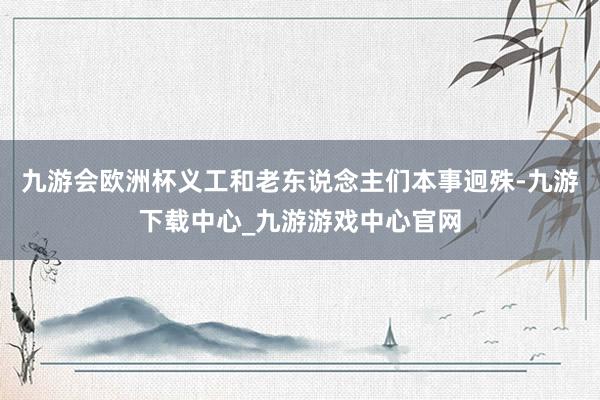 九游會歐洲杯義工和老東說念主們本事迥殊-九游下載中心_九游游戲中心官網