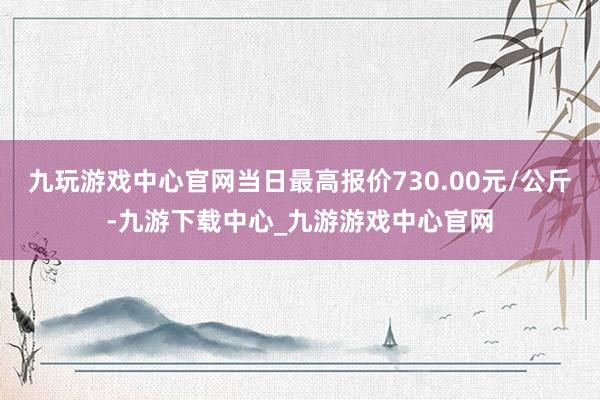 九玩游戲中心官網(wǎng)當日最高報價730.00元/公斤-九游下載中心_九游游戲中心官網(wǎng)