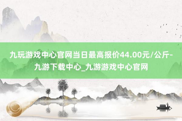 九玩游戲中心官網當日最高報價44.00元/公斤-九游下載中心_九游游戲中心官網