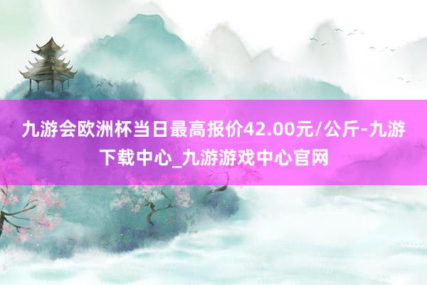 九游會歐洲杯當日最高報價42.00元/公斤-九游下載中心_九游游戲中心官網