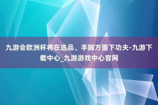 九游會歐洲杯將在選品、手腳方面下功夫-九游下載中心_九游游戲中心官網