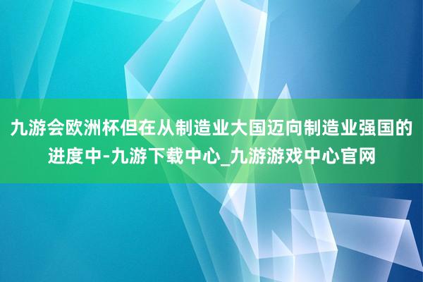 九游會歐洲杯但在從制造業大國邁向制造業強國的進度中-九游下載中心_九游游戲中心官網