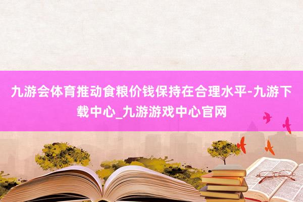 九游會體育推動食糧價錢保持在合理水平-九游下載中心_九游游戲中心官網