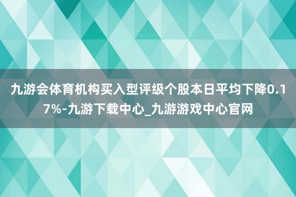 九游會體育機構買入型評級個股本日平均下降0.17%-九游下載中心_九游游戲中心官網