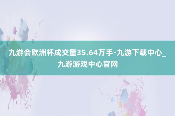 九游會歐洲杯成交量35.64萬手-九游下載中心_九游游戲中心官網(wǎng)