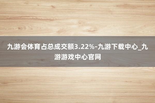 九游會(huì)體育占總成交額3.22%-九游下載中心_九游游戲中心官網(wǎng)