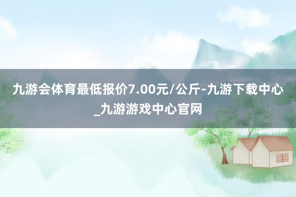 九游會體育最低報價7.00元/公斤-九游下載中心_九游游戲中心官網(wǎng)