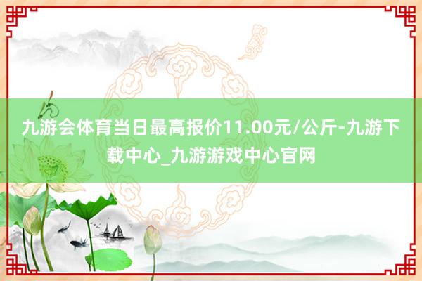 九游會體育當日最高報價11.00元/公斤-九游下載中心_九游游戲中心官網